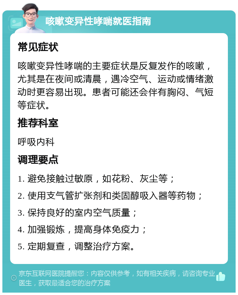 咳嗽变异性哮喘就医指南 常见症状 咳嗽变异性哮喘的主要症状是反复发作的咳嗽，尤其是在夜间或清晨，遇冷空气、运动或情绪激动时更容易出现。患者可能还会伴有胸闷、气短等症状。 推荐科室 呼吸内科 调理要点 1. 避免接触过敏原，如花粉、灰尘等； 2. 使用支气管扩张剂和类固醇吸入器等药物； 3. 保持良好的室内空气质量； 4. 加强锻炼，提高身体免疫力； 5. 定期复查，调整治疗方案。