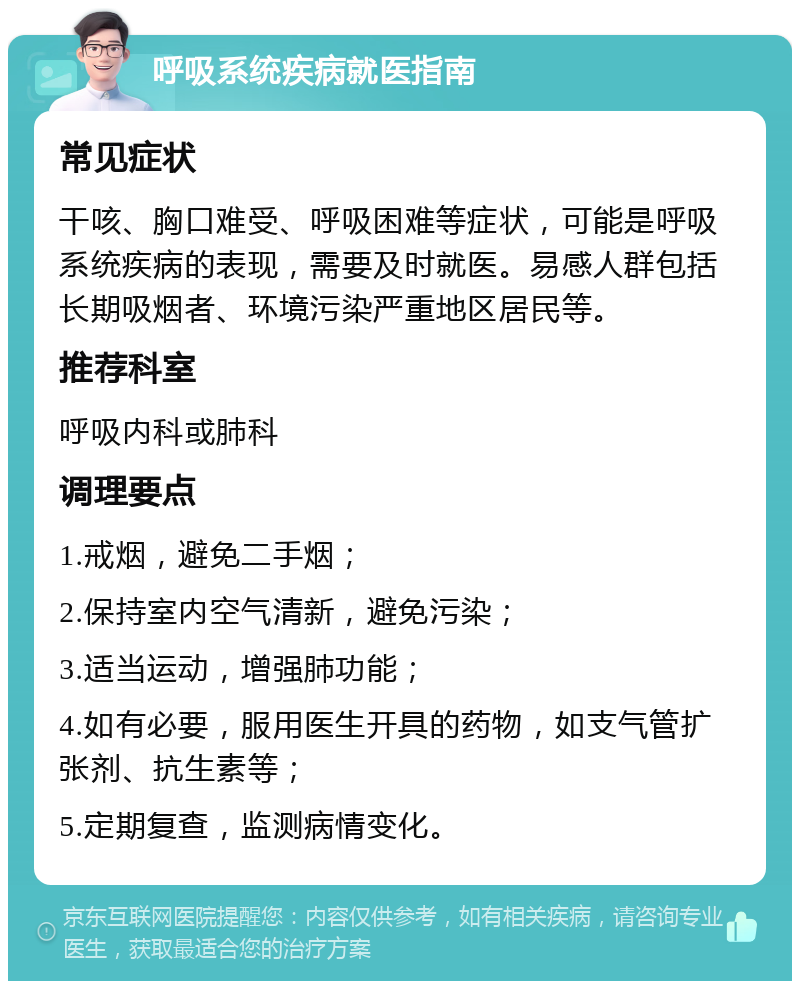 呼吸系统疾病就医指南 常见症状 干咳、胸口难受、呼吸困难等症状，可能是呼吸系统疾病的表现，需要及时就医。易感人群包括长期吸烟者、环境污染严重地区居民等。 推荐科室 呼吸内科或肺科 调理要点 1.戒烟，避免二手烟； 2.保持室内空气清新，避免污染； 3.适当运动，增强肺功能； 4.如有必要，服用医生开具的药物，如支气管扩张剂、抗生素等； 5.定期复查，监测病情变化。