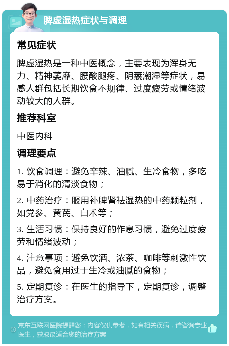 脾虚湿热症状与调理 常见症状 脾虚湿热是一种中医概念，主要表现为浑身无力、精神萎靡、腰酸腿疼、阴囊潮湿等症状，易感人群包括长期饮食不规律、过度疲劳或情绪波动较大的人群。 推荐科室 中医内科 调理要点 1. 饮食调理：避免辛辣、油腻、生冷食物，多吃易于消化的清淡食物； 2. 中药治疗：服用补脾肾祛湿热的中药颗粒剂，如党参、黄芪、白术等； 3. 生活习惯：保持良好的作息习惯，避免过度疲劳和情绪波动； 4. 注意事项：避免饮酒、浓茶、咖啡等刺激性饮品，避免食用过于生冷或油腻的食物； 5. 定期复诊：在医生的指导下，定期复诊，调整治疗方案。