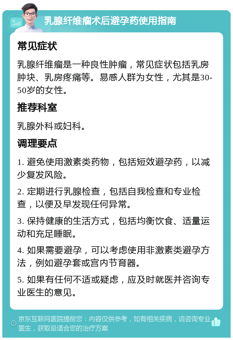 乳腺纤维瘤术后避孕药使用指南 常见症状 乳腺纤维瘤是一种良性肿瘤，常见症状包括乳房肿块、乳房疼痛等。易感人群为女性，尤其是30-50岁的女性。 推荐科室 乳腺外科或妇科。 调理要点 1. 避免使用激素类药物，包括短效避孕药，以减少复发风险。 2. 定期进行乳腺检查，包括自我检查和专业检查，以便及早发现任何异常。 3. 保持健康的生活方式，包括均衡饮食、适量运动和充足睡眠。 4. 如果需要避孕，可以考虑使用非激素类避孕方法，例如避孕套或宫内节育器。 5. 如果有任何不适或疑虑，应及时就医并咨询专业医生的意见。