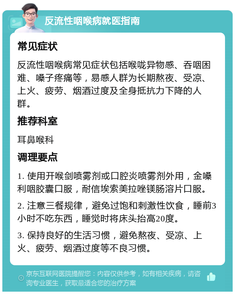 反流性咽喉病就医指南 常见症状 反流性咽喉病常见症状包括喉咙异物感、吞咽困难、嗓子疼痛等，易感人群为长期熬夜、受凉、上火、疲劳、烟酒过度及全身抵抗力下降的人群。 推荐科室 耳鼻喉科 调理要点 1. 使用开喉剑喷雾剂或口腔炎喷雾剂外用，金嗓利咽胶囊口服，耐信埃索美拉唑镁肠溶片口服。 2. 注意三餐规律，避免过饱和刺激性饮食，睡前3小时不吃东西，睡觉时将床头抬高20度。 3. 保持良好的生活习惯，避免熬夜、受凉、上火、疲劳、烟酒过度等不良习惯。