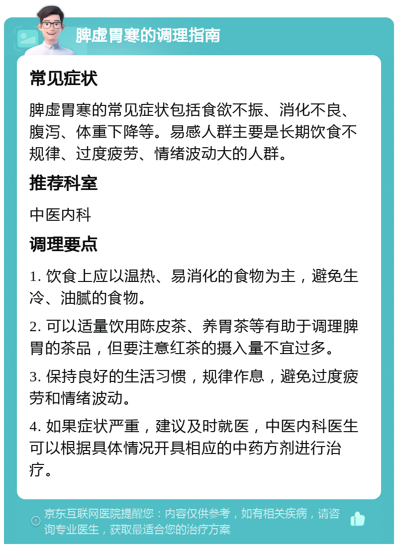 脾虚胃寒的调理指南 常见症状 脾虚胃寒的常见症状包括食欲不振、消化不良、腹泻、体重下降等。易感人群主要是长期饮食不规律、过度疲劳、情绪波动大的人群。 推荐科室 中医内科 调理要点 1. 饮食上应以温热、易消化的食物为主，避免生冷、油腻的食物。 2. 可以适量饮用陈皮茶、养胃茶等有助于调理脾胃的茶品，但要注意红茶的摄入量不宜过多。 3. 保持良好的生活习惯，规律作息，避免过度疲劳和情绪波动。 4. 如果症状严重，建议及时就医，中医内科医生可以根据具体情况开具相应的中药方剂进行治疗。