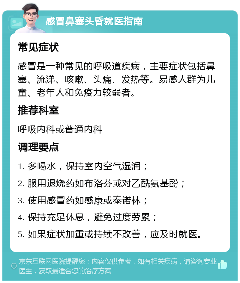 感冒鼻塞头昏就医指南 常见症状 感冒是一种常见的呼吸道疾病，主要症状包括鼻塞、流涕、咳嗽、头痛、发热等。易感人群为儿童、老年人和免疫力较弱者。 推荐科室 呼吸内科或普通内科 调理要点 1. 多喝水，保持室内空气湿润； 2. 服用退烧药如布洛芬或对乙酰氨基酚； 3. 使用感冒药如感康或泰诺林； 4. 保持充足休息，避免过度劳累； 5. 如果症状加重或持续不改善，应及时就医。