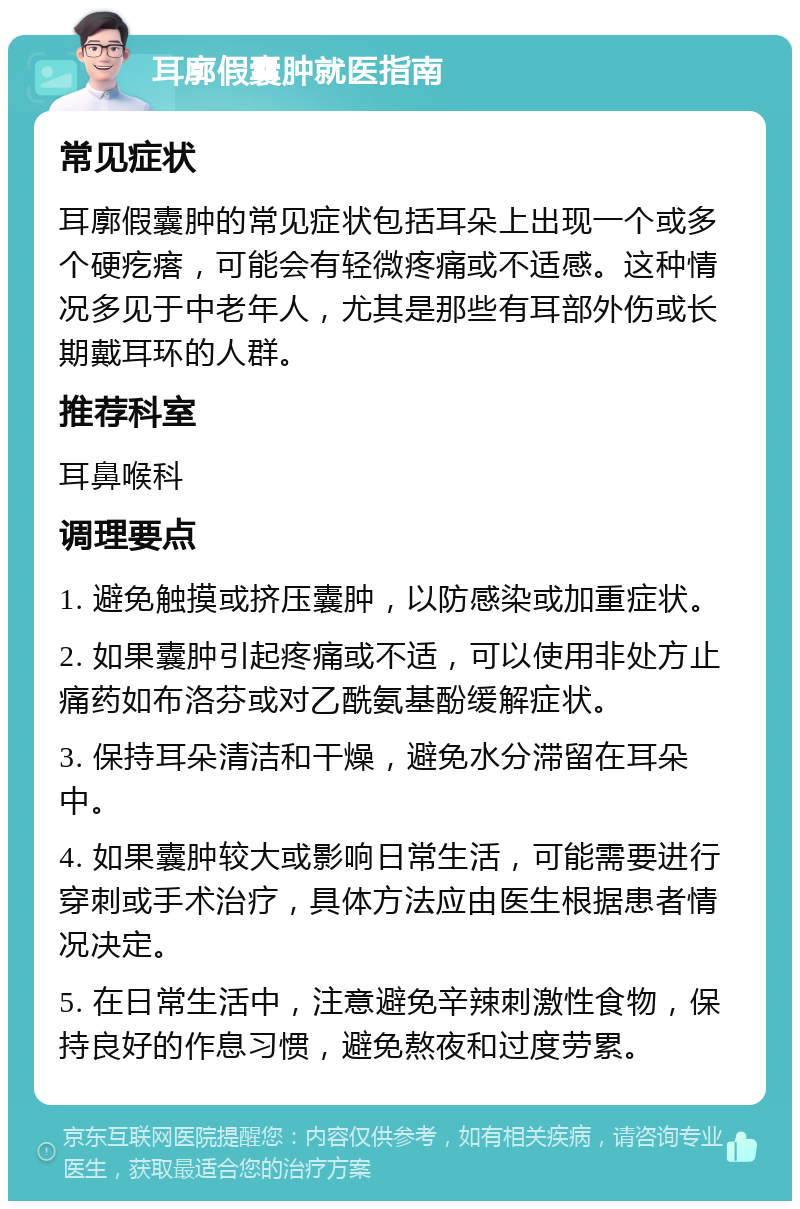 耳廓假囊肿就医指南 常见症状 耳廓假囊肿的常见症状包括耳朵上出现一个或多个硬疙瘩，可能会有轻微疼痛或不适感。这种情况多见于中老年人，尤其是那些有耳部外伤或长期戴耳环的人群。 推荐科室 耳鼻喉科 调理要点 1. 避免触摸或挤压囊肿，以防感染或加重症状。 2. 如果囊肿引起疼痛或不适，可以使用非处方止痛药如布洛芬或对乙酰氨基酚缓解症状。 3. 保持耳朵清洁和干燥，避免水分滞留在耳朵中。 4. 如果囊肿较大或影响日常生活，可能需要进行穿刺或手术治疗，具体方法应由医生根据患者情况决定。 5. 在日常生活中，注意避免辛辣刺激性食物，保持良好的作息习惯，避免熬夜和过度劳累。