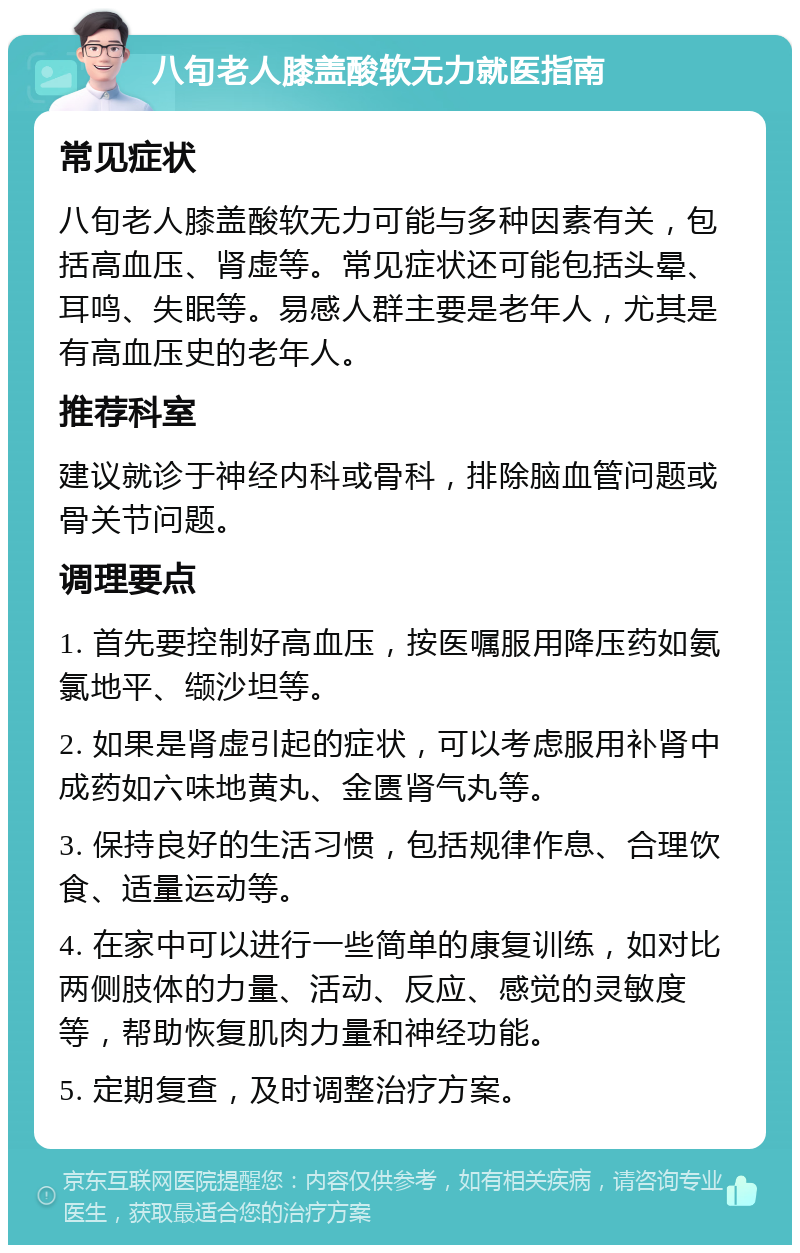 八旬老人膝盖酸软无力就医指南 常见症状 八旬老人膝盖酸软无力可能与多种因素有关，包括高血压、肾虚等。常见症状还可能包括头晕、耳鸣、失眠等。易感人群主要是老年人，尤其是有高血压史的老年人。 推荐科室 建议就诊于神经内科或骨科，排除脑血管问题或骨关节问题。 调理要点 1. 首先要控制好高血压，按医嘱服用降压药如氨氯地平、缬沙坦等。 2. 如果是肾虚引起的症状，可以考虑服用补肾中成药如六味地黄丸、金匮肾气丸等。 3. 保持良好的生活习惯，包括规律作息、合理饮食、适量运动等。 4. 在家中可以进行一些简单的康复训练，如对比两侧肢体的力量、活动、反应、感觉的灵敏度等，帮助恢复肌肉力量和神经功能。 5. 定期复查，及时调整治疗方案。