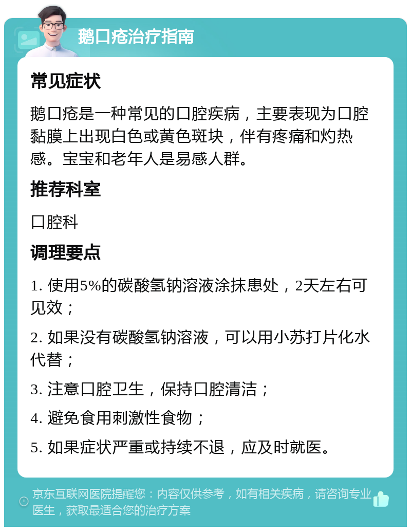 鹅口疮治疗指南 常见症状 鹅口疮是一种常见的口腔疾病，主要表现为口腔黏膜上出现白色或黄色斑块，伴有疼痛和灼热感。宝宝和老年人是易感人群。 推荐科室 口腔科 调理要点 1. 使用5%的碳酸氢钠溶液涂抹患处，2天左右可见效； 2. 如果没有碳酸氢钠溶液，可以用小苏打片化水代替； 3. 注意口腔卫生，保持口腔清洁； 4. 避免食用刺激性食物； 5. 如果症状严重或持续不退，应及时就医。