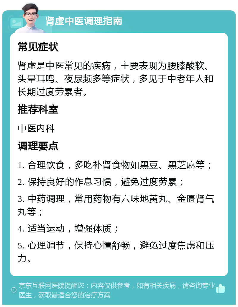 肾虚中医调理指南 常见症状 肾虚是中医常见的疾病，主要表现为腰膝酸软、头晕耳鸣、夜尿频多等症状，多见于中老年人和长期过度劳累者。 推荐科室 中医内科 调理要点 1. 合理饮食，多吃补肾食物如黑豆、黑芝麻等； 2. 保持良好的作息习惯，避免过度劳累； 3. 中药调理，常用药物有六味地黄丸、金匮肾气丸等； 4. 适当运动，增强体质； 5. 心理调节，保持心情舒畅，避免过度焦虑和压力。