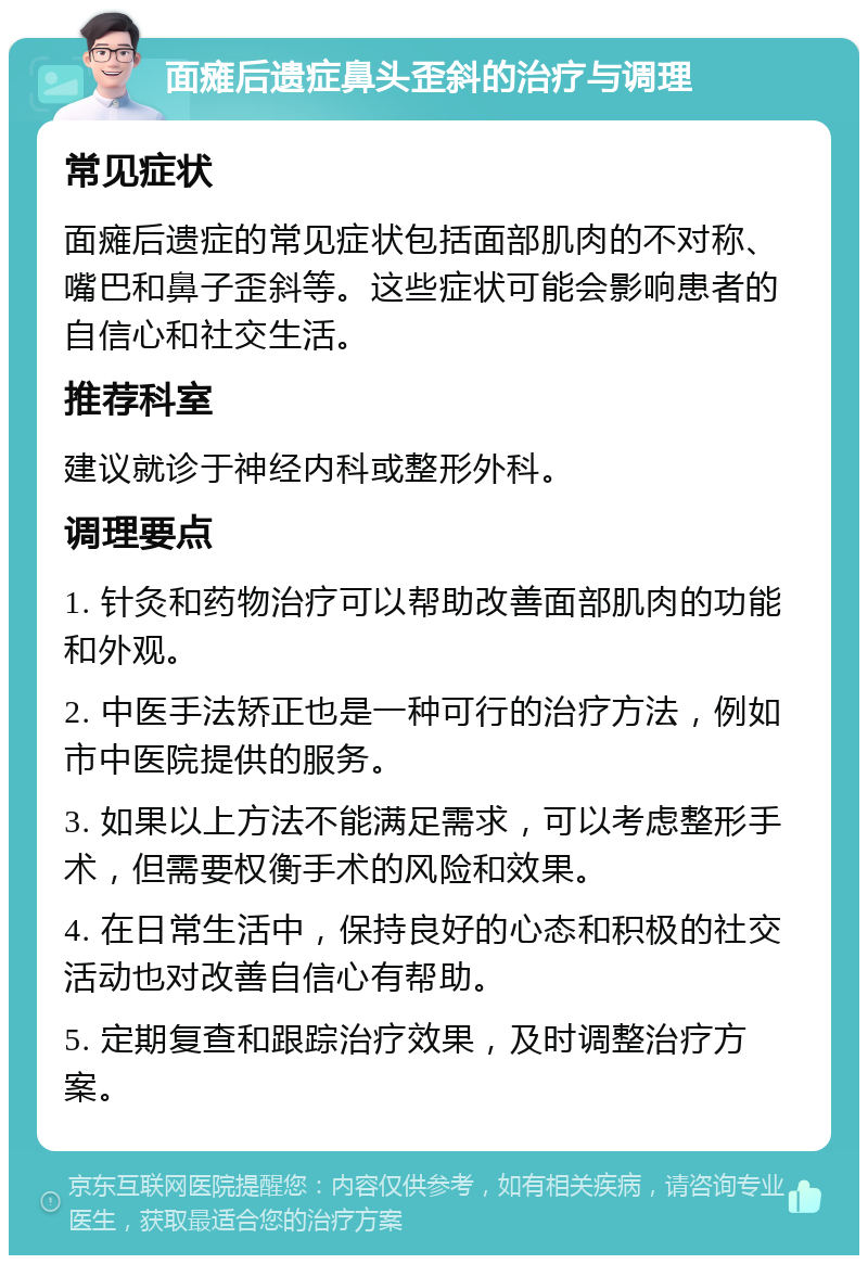 面瘫后遗症鼻头歪斜的治疗与调理 常见症状 面瘫后遗症的常见症状包括面部肌肉的不对称、嘴巴和鼻子歪斜等。这些症状可能会影响患者的自信心和社交生活。 推荐科室 建议就诊于神经内科或整形外科。 调理要点 1. 针灸和药物治疗可以帮助改善面部肌肉的功能和外观。 2. 中医手法矫正也是一种可行的治疗方法，例如市中医院提供的服务。 3. 如果以上方法不能满足需求，可以考虑整形手术，但需要权衡手术的风险和效果。 4. 在日常生活中，保持良好的心态和积极的社交活动也对改善自信心有帮助。 5. 定期复查和跟踪治疗效果，及时调整治疗方案。