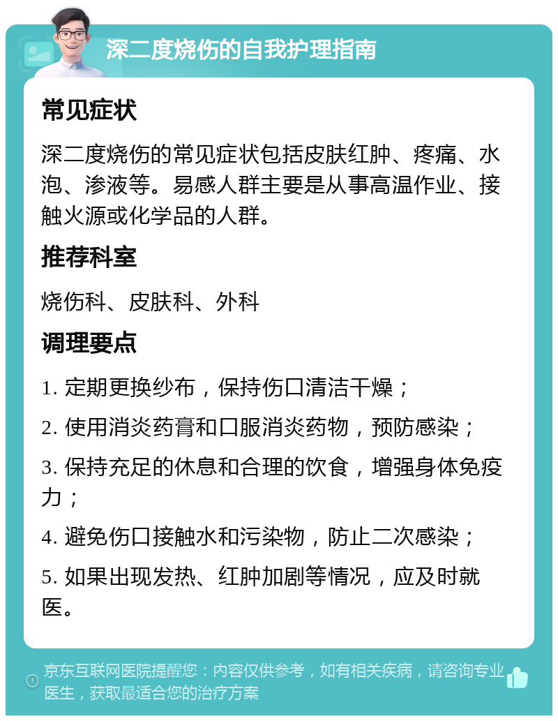 深二度烧伤的自我护理指南 常见症状 深二度烧伤的常见症状包括皮肤红肿、疼痛、水泡、渗液等。易感人群主要是从事高温作业、接触火源或化学品的人群。 推荐科室 烧伤科、皮肤科、外科 调理要点 1. 定期更换纱布，保持伤口清洁干燥； 2. 使用消炎药膏和口服消炎药物，预防感染； 3. 保持充足的休息和合理的饮食，增强身体免疫力； 4. 避免伤口接触水和污染物，防止二次感染； 5. 如果出现发热、红肿加剧等情况，应及时就医。