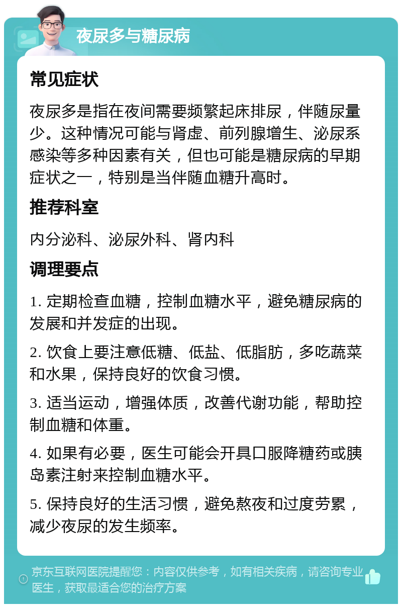 夜尿多与糖尿病 常见症状 夜尿多是指在夜间需要频繁起床排尿，伴随尿量少。这种情况可能与肾虚、前列腺增生、泌尿系感染等多种因素有关，但也可能是糖尿病的早期症状之一，特别是当伴随血糖升高时。 推荐科室 内分泌科、泌尿外科、肾内科 调理要点 1. 定期检查血糖，控制血糖水平，避免糖尿病的发展和并发症的出现。 2. 饮食上要注意低糖、低盐、低脂肪，多吃蔬菜和水果，保持良好的饮食习惯。 3. 适当运动，增强体质，改善代谢功能，帮助控制血糖和体重。 4. 如果有必要，医生可能会开具口服降糖药或胰岛素注射来控制血糖水平。 5. 保持良好的生活习惯，避免熬夜和过度劳累，减少夜尿的发生频率。