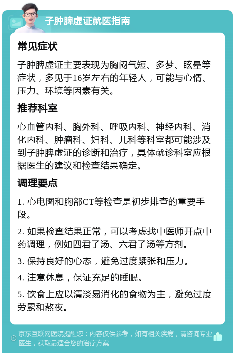 子肿脾虚证就医指南 常见症状 子肿脾虚证主要表现为胸闷气短、多梦、眩晕等症状，多见于16岁左右的年轻人，可能与心情、压力、环境等因素有关。 推荐科室 心血管内科、胸外科、呼吸内科、神经内科、消化内科、肿瘤科、妇科、儿科等科室都可能涉及到子肿脾虚证的诊断和治疗，具体就诊科室应根据医生的建议和检查结果确定。 调理要点 1. 心电图和胸部CT等检查是初步排查的重要手段。 2. 如果检查结果正常，可以考虑找中医师开点中药调理，例如四君子汤、六君子汤等方剂。 3. 保持良好的心态，避免过度紧张和压力。 4. 注意休息，保证充足的睡眠。 5. 饮食上应以清淡易消化的食物为主，避免过度劳累和熬夜。