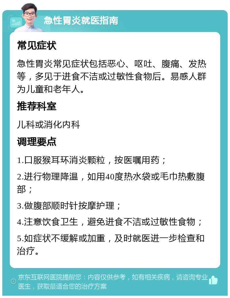 急性胃炎就医指南 常见症状 急性胃炎常见症状包括恶心、呕吐、腹痛、发热等，多见于进食不洁或过敏性食物后。易感人群为儿童和老年人。 推荐科室 儿科或消化内科 调理要点 1.口服猴耳环消炎颗粒，按医嘱用药； 2.进行物理降温，如用40度热水袋或毛巾热敷腹部； 3.做腹部顺时针按摩护理； 4.注意饮食卫生，避免进食不洁或过敏性食物； 5.如症状不缓解或加重，及时就医进一步检查和治疗。