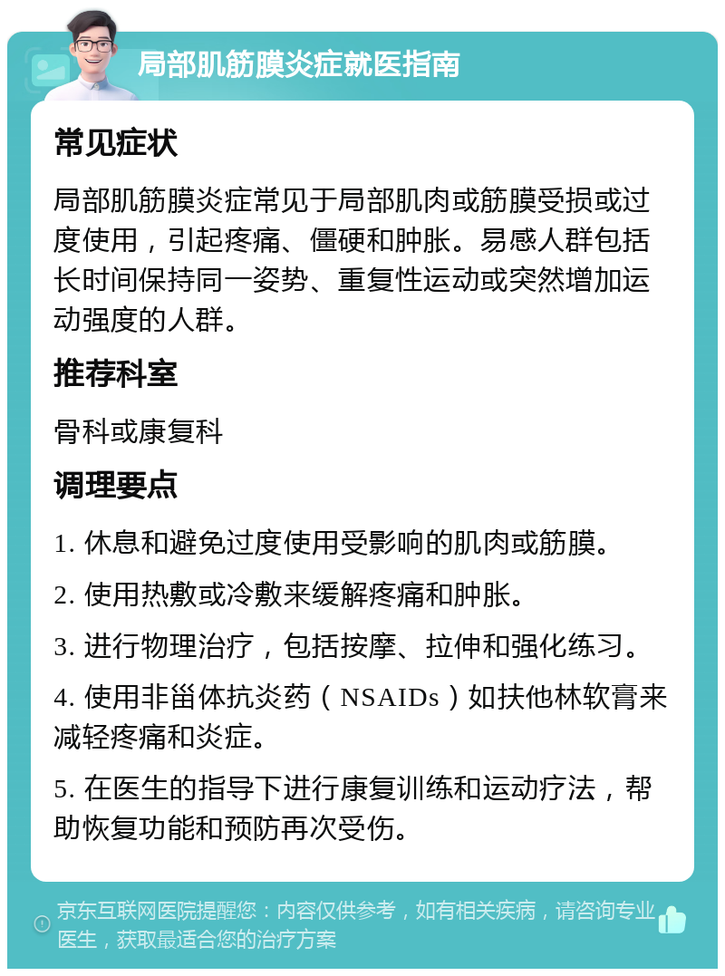 局部肌筋膜炎症就医指南 常见症状 局部肌筋膜炎症常见于局部肌肉或筋膜受损或过度使用，引起疼痛、僵硬和肿胀。易感人群包括长时间保持同一姿势、重复性运动或突然增加运动强度的人群。 推荐科室 骨科或康复科 调理要点 1. 休息和避免过度使用受影响的肌肉或筋膜。 2. 使用热敷或冷敷来缓解疼痛和肿胀。 3. 进行物理治疗，包括按摩、拉伸和强化练习。 4. 使用非甾体抗炎药（NSAIDs）如扶他林软膏来减轻疼痛和炎症。 5. 在医生的指导下进行康复训练和运动疗法，帮助恢复功能和预防再次受伤。