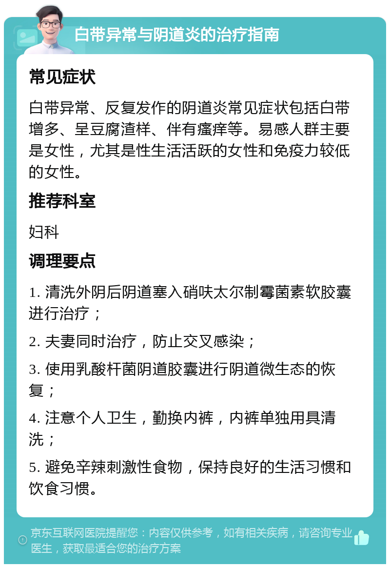 白带异常与阴道炎的治疗指南 常见症状 白带异常、反复发作的阴道炎常见症状包括白带增多、呈豆腐渣样、伴有瘙痒等。易感人群主要是女性，尤其是性生活活跃的女性和免疫力较低的女性。 推荐科室 妇科 调理要点 1. 清洗外阴后阴道塞入硝呋太尔制霉菌素软胶囊进行治疗； 2. 夫妻同时治疗，防止交叉感染； 3. 使用乳酸杆菌阴道胶囊进行阴道微生态的恢复； 4. 注意个人卫生，勤换内裤，内裤单独用具清洗； 5. 避免辛辣刺激性食物，保持良好的生活习惯和饮食习惯。