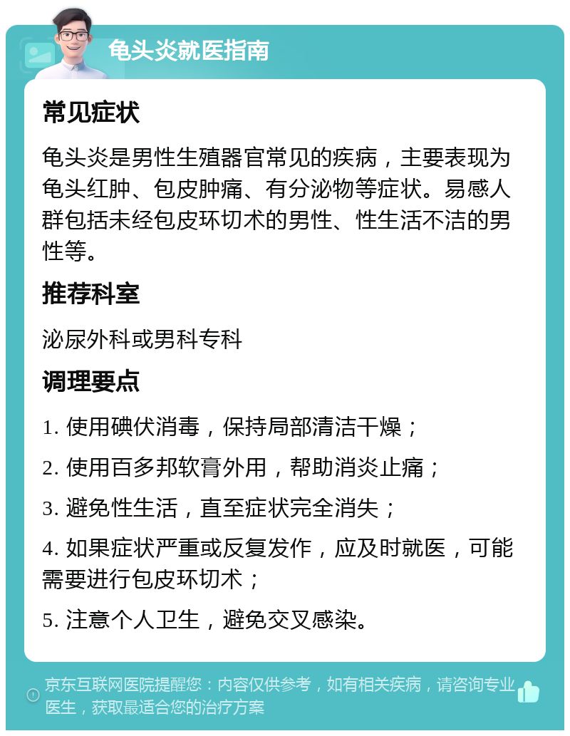 龟头炎就医指南 常见症状 龟头炎是男性生殖器官常见的疾病，主要表现为龟头红肿、包皮肿痛、有分泌物等症状。易感人群包括未经包皮环切术的男性、性生活不洁的男性等。 推荐科室 泌尿外科或男科专科 调理要点 1. 使用碘伏消毒，保持局部清洁干燥； 2. 使用百多邦软膏外用，帮助消炎止痛； 3. 避免性生活，直至症状完全消失； 4. 如果症状严重或反复发作，应及时就医，可能需要进行包皮环切术； 5. 注意个人卫生，避免交叉感染。