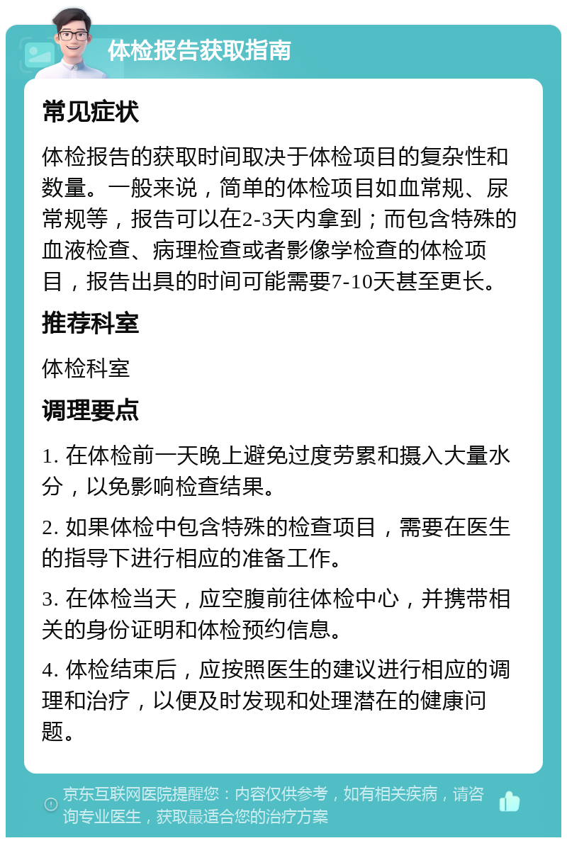 体检报告获取指南 常见症状 体检报告的获取时间取决于体检项目的复杂性和数量。一般来说，简单的体检项目如血常规、尿常规等，报告可以在2-3天内拿到；而包含特殊的血液检查、病理检查或者影像学检查的体检项目，报告出具的时间可能需要7-10天甚至更长。 推荐科室 体检科室 调理要点 1. 在体检前一天晚上避免过度劳累和摄入大量水分，以免影响检查结果。 2. 如果体检中包含特殊的检查项目，需要在医生的指导下进行相应的准备工作。 3. 在体检当天，应空腹前往体检中心，并携带相关的身份证明和体检预约信息。 4. 体检结束后，应按照医生的建议进行相应的调理和治疗，以便及时发现和处理潜在的健康问题。