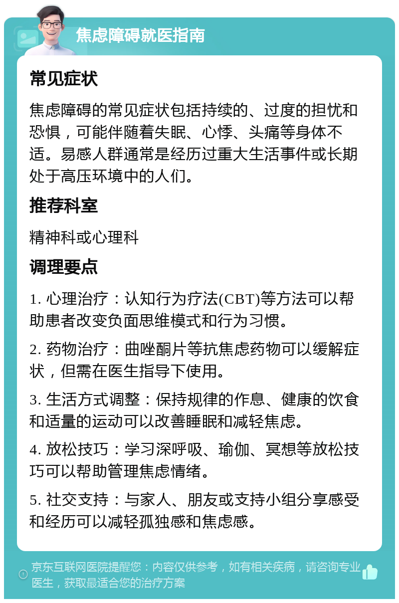 焦虑障碍就医指南 常见症状 焦虑障碍的常见症状包括持续的、过度的担忧和恐惧，可能伴随着失眠、心悸、头痛等身体不适。易感人群通常是经历过重大生活事件或长期处于高压环境中的人们。 推荐科室 精神科或心理科 调理要点 1. 心理治疗：认知行为疗法(CBT)等方法可以帮助患者改变负面思维模式和行为习惯。 2. 药物治疗：曲唑酮片等抗焦虑药物可以缓解症状，但需在医生指导下使用。 3. 生活方式调整：保持规律的作息、健康的饮食和适量的运动可以改善睡眠和减轻焦虑。 4. 放松技巧：学习深呼吸、瑜伽、冥想等放松技巧可以帮助管理焦虑情绪。 5. 社交支持：与家人、朋友或支持小组分享感受和经历可以减轻孤独感和焦虑感。