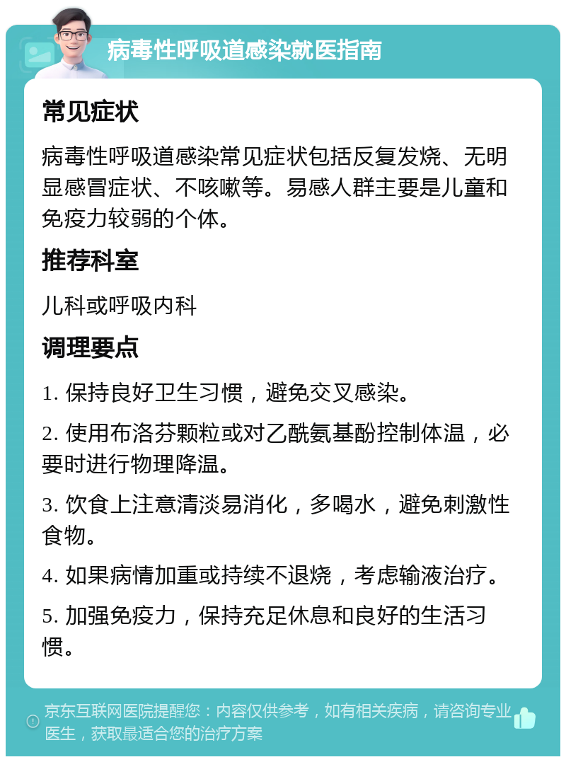 病毒性呼吸道感染就医指南 常见症状 病毒性呼吸道感染常见症状包括反复发烧、无明显感冒症状、不咳嗽等。易感人群主要是儿童和免疫力较弱的个体。 推荐科室 儿科或呼吸内科 调理要点 1. 保持良好卫生习惯，避免交叉感染。 2. 使用布洛芬颗粒或对乙酰氨基酚控制体温，必要时进行物理降温。 3. 饮食上注意清淡易消化，多喝水，避免刺激性食物。 4. 如果病情加重或持续不退烧，考虑输液治疗。 5. 加强免疫力，保持充足休息和良好的生活习惯。