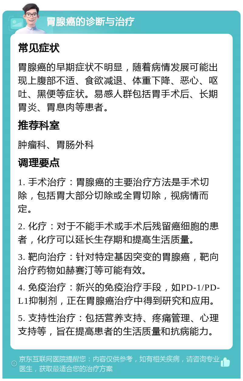 胃腺癌的诊断与治疗 常见症状 胃腺癌的早期症状不明显，随着病情发展可能出现上腹部不适、食欲减退、体重下降、恶心、呕吐、黑便等症状。易感人群包括胃手术后、长期胃炎、胃息肉等患者。 推荐科室 肿瘤科、胃肠外科 调理要点 1. 手术治疗：胃腺癌的主要治疗方法是手术切除，包括胃大部分切除或全胃切除，视病情而定。 2. 化疗：对于不能手术或手术后残留癌细胞的患者，化疗可以延长生存期和提高生活质量。 3. 靶向治疗：针对特定基因突变的胃腺癌，靶向治疗药物如赫赛汀等可能有效。 4. 免疫治疗：新兴的免疫治疗手段，如PD-1/PD-L1抑制剂，正在胃腺癌治疗中得到研究和应用。 5. 支持性治疗：包括营养支持、疼痛管理、心理支持等，旨在提高患者的生活质量和抗病能力。