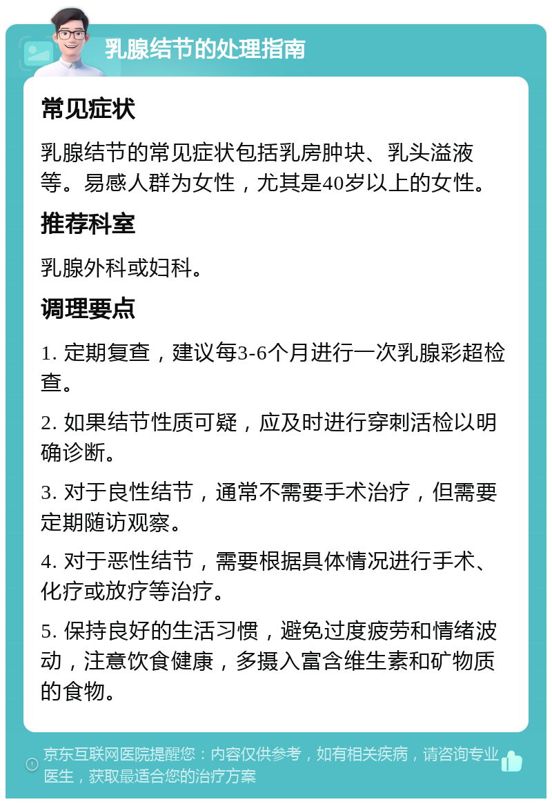 乳腺结节的处理指南 常见症状 乳腺结节的常见症状包括乳房肿块、乳头溢液等。易感人群为女性，尤其是40岁以上的女性。 推荐科室 乳腺外科或妇科。 调理要点 1. 定期复查，建议每3-6个月进行一次乳腺彩超检查。 2. 如果结节性质可疑，应及时进行穿刺活检以明确诊断。 3. 对于良性结节，通常不需要手术治疗，但需要定期随访观察。 4. 对于恶性结节，需要根据具体情况进行手术、化疗或放疗等治疗。 5. 保持良好的生活习惯，避免过度疲劳和情绪波动，注意饮食健康，多摄入富含维生素和矿物质的食物。