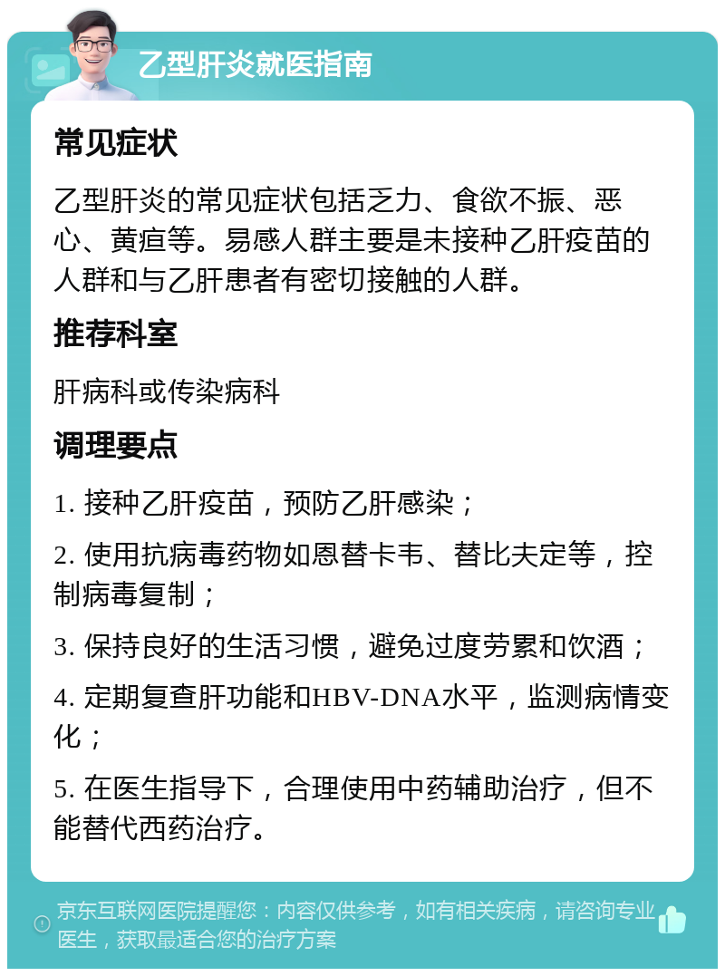 乙型肝炎就医指南 常见症状 乙型肝炎的常见症状包括乏力、食欲不振、恶心、黄疸等。易感人群主要是未接种乙肝疫苗的人群和与乙肝患者有密切接触的人群。 推荐科室 肝病科或传染病科 调理要点 1. 接种乙肝疫苗，预防乙肝感染； 2. 使用抗病毒药物如恩替卡韦、替比夫定等，控制病毒复制； 3. 保持良好的生活习惯，避免过度劳累和饮酒； 4. 定期复查肝功能和HBV-DNA水平，监测病情变化； 5. 在医生指导下，合理使用中药辅助治疗，但不能替代西药治疗。