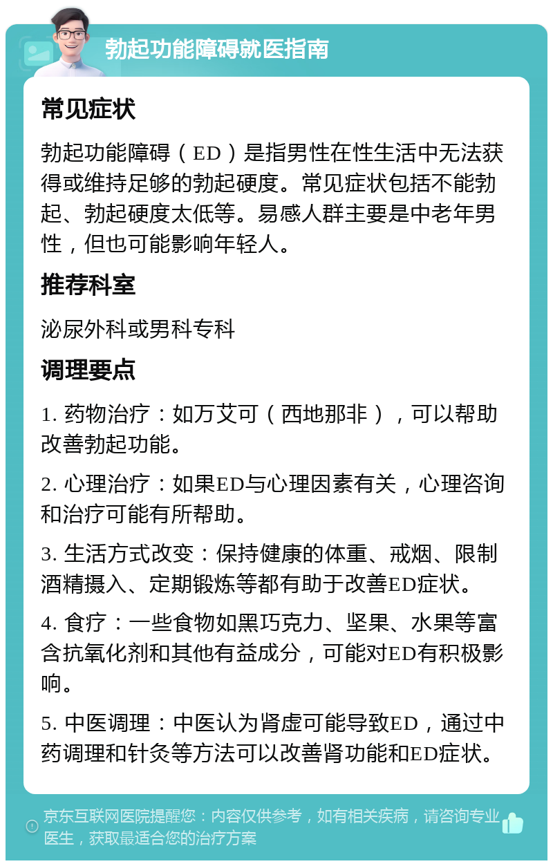 勃起功能障碍就医指南 常见症状 勃起功能障碍（ED）是指男性在性生活中无法获得或维持足够的勃起硬度。常见症状包括不能勃起、勃起硬度太低等。易感人群主要是中老年男性，但也可能影响年轻人。 推荐科室 泌尿外科或男科专科 调理要点 1. 药物治疗：如万艾可（西地那非），可以帮助改善勃起功能。 2. 心理治疗：如果ED与心理因素有关，心理咨询和治疗可能有所帮助。 3. 生活方式改变：保持健康的体重、戒烟、限制酒精摄入、定期锻炼等都有助于改善ED症状。 4. 食疗：一些食物如黑巧克力、坚果、水果等富含抗氧化剂和其他有益成分，可能对ED有积极影响。 5. 中医调理：中医认为肾虚可能导致ED，通过中药调理和针灸等方法可以改善肾功能和ED症状。