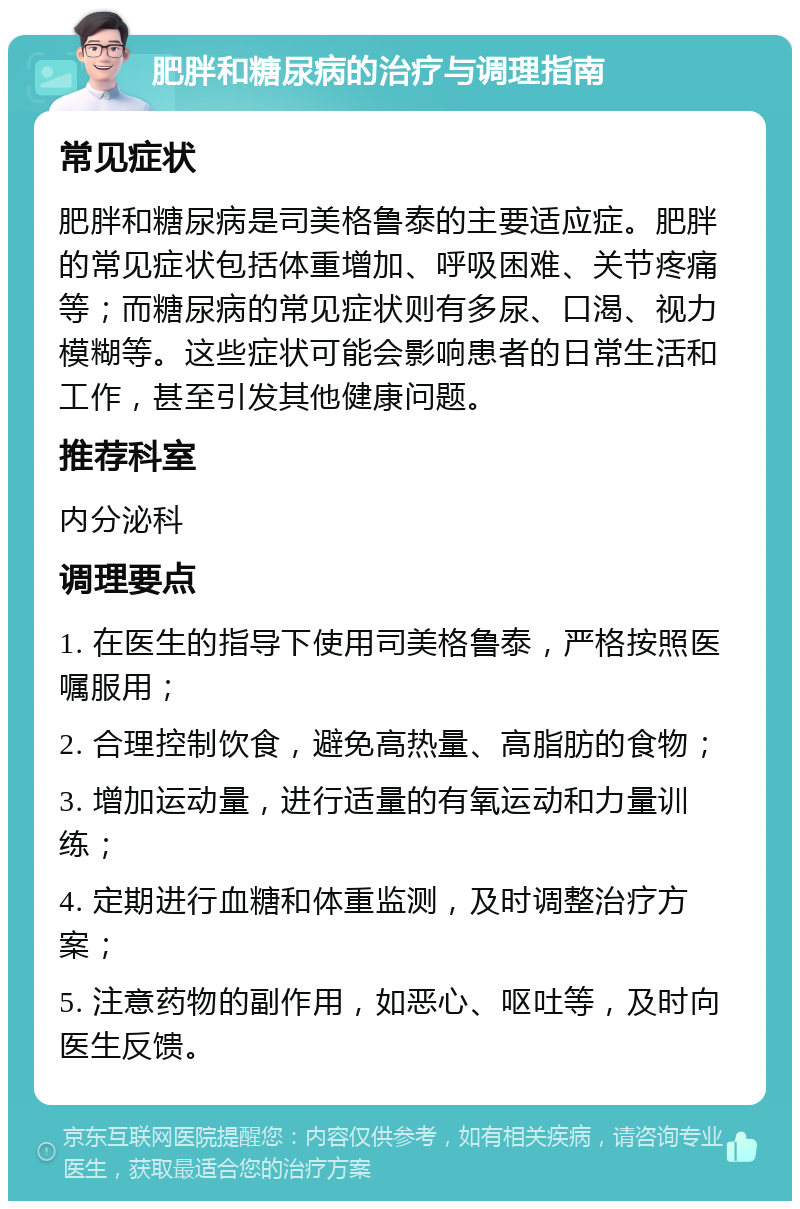 肥胖和糖尿病的治疗与调理指南 常见症状 肥胖和糖尿病是司美格鲁泰的主要适应症。肥胖的常见症状包括体重增加、呼吸困难、关节疼痛等；而糖尿病的常见症状则有多尿、口渴、视力模糊等。这些症状可能会影响患者的日常生活和工作，甚至引发其他健康问题。 推荐科室 内分泌科 调理要点 1. 在医生的指导下使用司美格鲁泰，严格按照医嘱服用； 2. 合理控制饮食，避免高热量、高脂肪的食物； 3. 增加运动量，进行适量的有氧运动和力量训练； 4. 定期进行血糖和体重监测，及时调整治疗方案； 5. 注意药物的副作用，如恶心、呕吐等，及时向医生反馈。