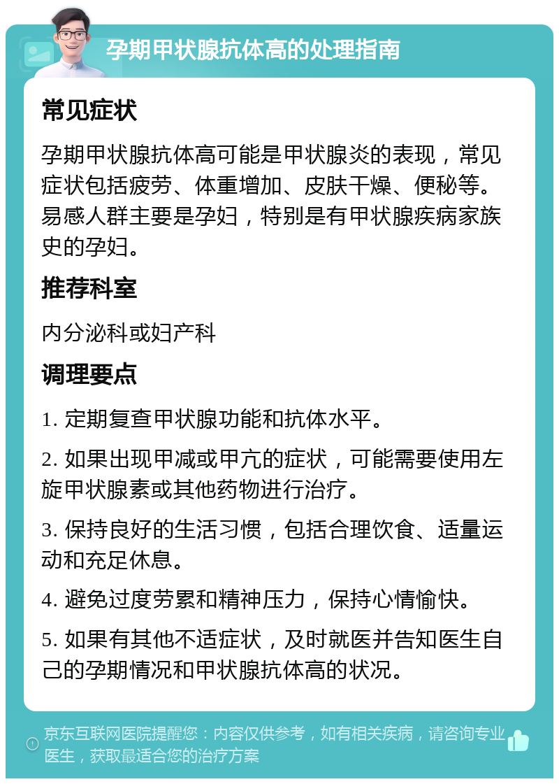 孕期甲状腺抗体高的处理指南 常见症状 孕期甲状腺抗体高可能是甲状腺炎的表现，常见症状包括疲劳、体重增加、皮肤干燥、便秘等。易感人群主要是孕妇，特别是有甲状腺疾病家族史的孕妇。 推荐科室 内分泌科或妇产科 调理要点 1. 定期复查甲状腺功能和抗体水平。 2. 如果出现甲减或甲亢的症状，可能需要使用左旋甲状腺素或其他药物进行治疗。 3. 保持良好的生活习惯，包括合理饮食、适量运动和充足休息。 4. 避免过度劳累和精神压力，保持心情愉快。 5. 如果有其他不适症状，及时就医并告知医生自己的孕期情况和甲状腺抗体高的状况。