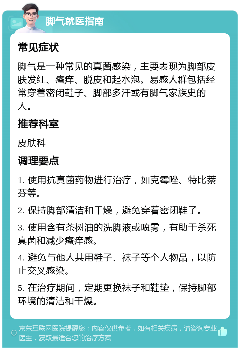 脚气就医指南 常见症状 脚气是一种常见的真菌感染，主要表现为脚部皮肤发红、瘙痒、脱皮和起水泡。易感人群包括经常穿着密闭鞋子、脚部多汗或有脚气家族史的人。 推荐科室 皮肤科 调理要点 1. 使用抗真菌药物进行治疗，如克霉唑、特比萘芬等。 2. 保持脚部清洁和干燥，避免穿着密闭鞋子。 3. 使用含有茶树油的洗脚液或喷雾，有助于杀死真菌和减少瘙痒感。 4. 避免与他人共用鞋子、袜子等个人物品，以防止交叉感染。 5. 在治疗期间，定期更换袜子和鞋垫，保持脚部环境的清洁和干燥。