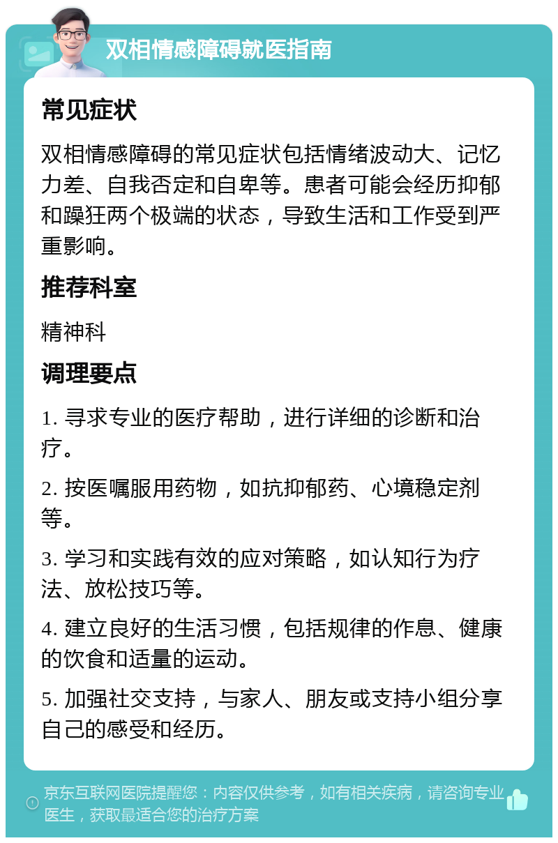 双相情感障碍就医指南 常见症状 双相情感障碍的常见症状包括情绪波动大、记忆力差、自我否定和自卑等。患者可能会经历抑郁和躁狂两个极端的状态，导致生活和工作受到严重影响。 推荐科室 精神科 调理要点 1. 寻求专业的医疗帮助，进行详细的诊断和治疗。 2. 按医嘱服用药物，如抗抑郁药、心境稳定剂等。 3. 学习和实践有效的应对策略，如认知行为疗法、放松技巧等。 4. 建立良好的生活习惯，包括规律的作息、健康的饮食和适量的运动。 5. 加强社交支持，与家人、朋友或支持小组分享自己的感受和经历。