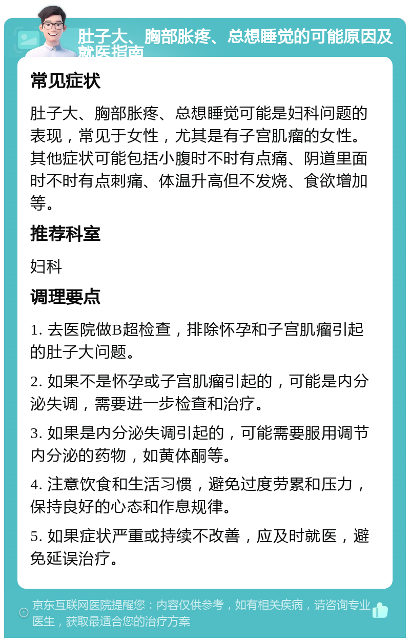 肚子大、胸部胀疼、总想睡觉的可能原因及就医指南 常见症状 肚子大、胸部胀疼、总想睡觉可能是妇科问题的表现，常见于女性，尤其是有子宫肌瘤的女性。其他症状可能包括小腹时不时有点痛、阴道里面时不时有点刺痛、体温升高但不发烧、食欲增加等。 推荐科室 妇科 调理要点 1. 去医院做B超检查，排除怀孕和子宫肌瘤引起的肚子大问题。 2. 如果不是怀孕或子宫肌瘤引起的，可能是内分泌失调，需要进一步检查和治疗。 3. 如果是内分泌失调引起的，可能需要服用调节内分泌的药物，如黄体酮等。 4. 注意饮食和生活习惯，避免过度劳累和压力，保持良好的心态和作息规律。 5. 如果症状严重或持续不改善，应及时就医，避免延误治疗。