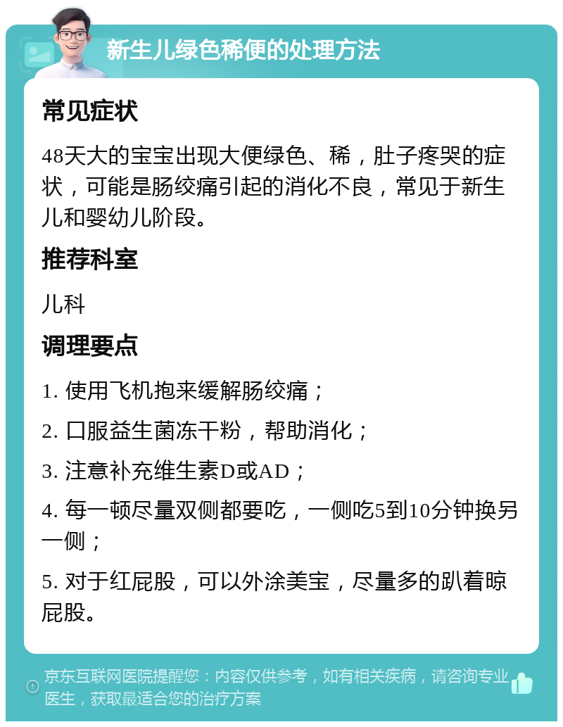 新生儿绿色稀便的处理方法 常见症状 48天大的宝宝出现大便绿色、稀，肚子疼哭的症状，可能是肠绞痛引起的消化不良，常见于新生儿和婴幼儿阶段。 推荐科室 儿科 调理要点 1. 使用飞机抱来缓解肠绞痛； 2. 口服益生菌冻干粉，帮助消化； 3. 注意补充维生素D或AD； 4. 每一顿尽量双侧都要吃，一侧吃5到10分钟换另一侧； 5. 对于红屁股，可以外涂美宝，尽量多的趴着晾屁股。