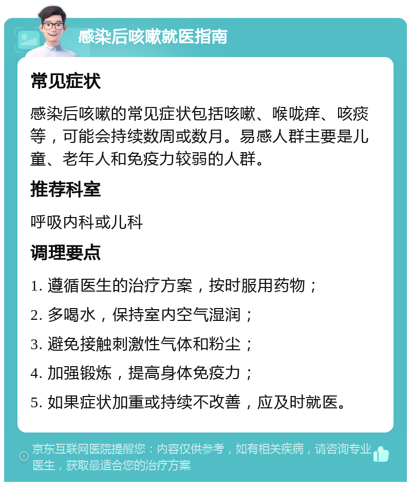 感染后咳嗽就医指南 常见症状 感染后咳嗽的常见症状包括咳嗽、喉咙痒、咳痰等，可能会持续数周或数月。易感人群主要是儿童、老年人和免疫力较弱的人群。 推荐科室 呼吸内科或儿科 调理要点 1. 遵循医生的治疗方案，按时服用药物； 2. 多喝水，保持室内空气湿润； 3. 避免接触刺激性气体和粉尘； 4. 加强锻炼，提高身体免疫力； 5. 如果症状加重或持续不改善，应及时就医。