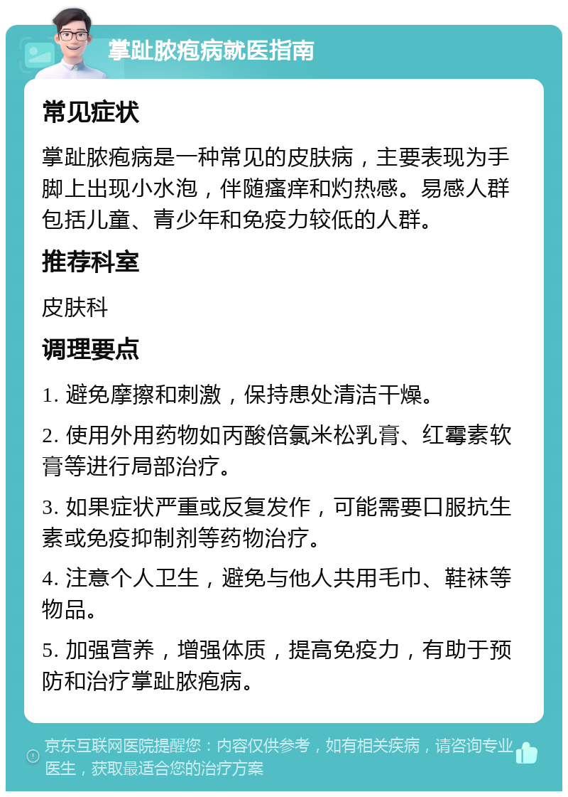 掌趾脓疱病就医指南 常见症状 掌趾脓疱病是一种常见的皮肤病，主要表现为手脚上出现小水泡，伴随瘙痒和灼热感。易感人群包括儿童、青少年和免疫力较低的人群。 推荐科室 皮肤科 调理要点 1. 避免摩擦和刺激，保持患处清洁干燥。 2. 使用外用药物如丙酸倍氯米松乳膏、红霉素软膏等进行局部治疗。 3. 如果症状严重或反复发作，可能需要口服抗生素或免疫抑制剂等药物治疗。 4. 注意个人卫生，避免与他人共用毛巾、鞋袜等物品。 5. 加强营养，增强体质，提高免疫力，有助于预防和治疗掌趾脓疱病。