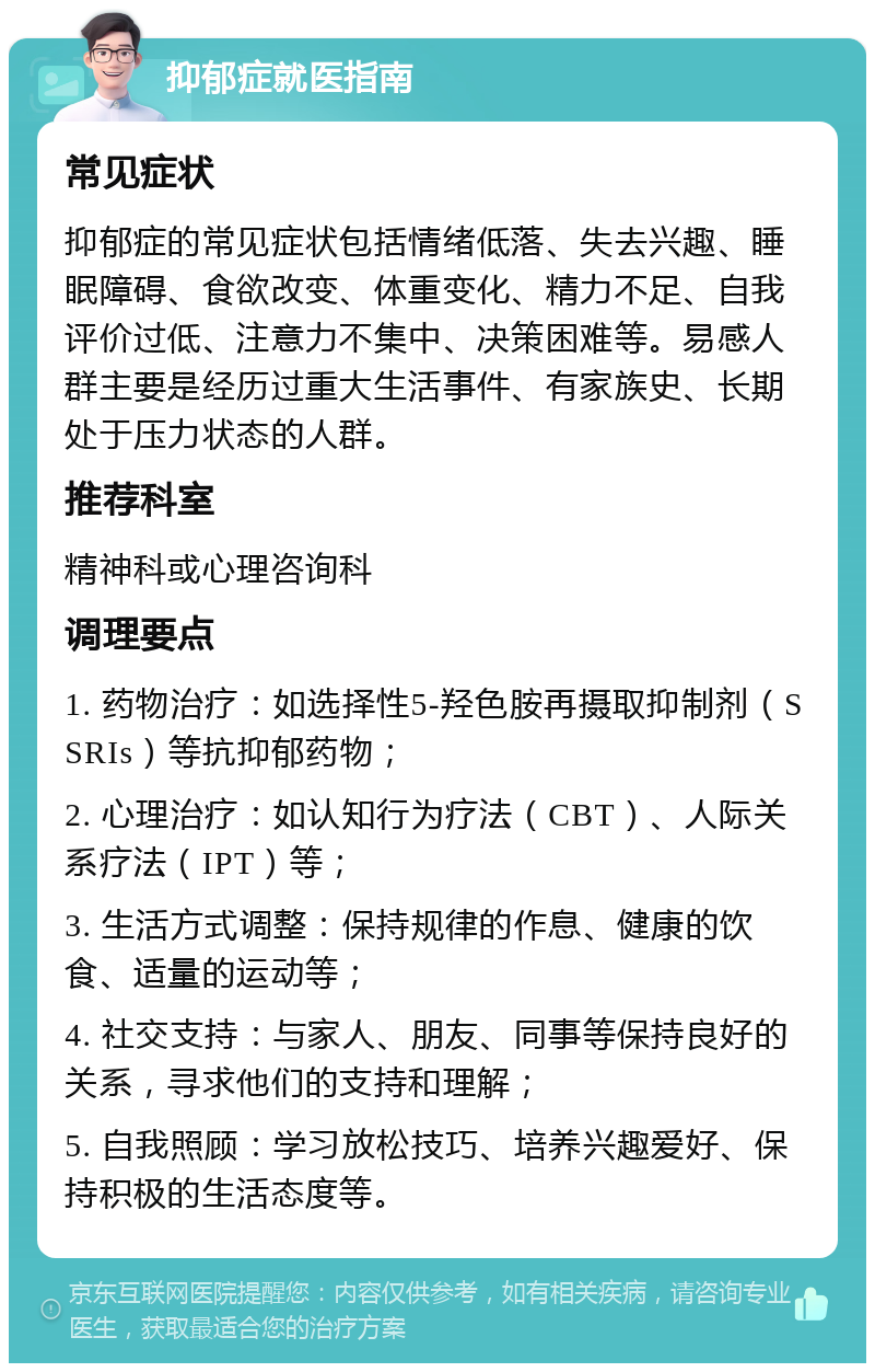 抑郁症就医指南 常见症状 抑郁症的常见症状包括情绪低落、失去兴趣、睡眠障碍、食欲改变、体重变化、精力不足、自我评价过低、注意力不集中、决策困难等。易感人群主要是经历过重大生活事件、有家族史、长期处于压力状态的人群。 推荐科室 精神科或心理咨询科 调理要点 1. 药物治疗：如选择性5-羟色胺再摄取抑制剂（SSRIs）等抗抑郁药物； 2. 心理治疗：如认知行为疗法（CBT）、人际关系疗法（IPT）等； 3. 生活方式调整：保持规律的作息、健康的饮食、适量的运动等； 4. 社交支持：与家人、朋友、同事等保持良好的关系，寻求他们的支持和理解； 5. 自我照顾：学习放松技巧、培养兴趣爱好、保持积极的生活态度等。