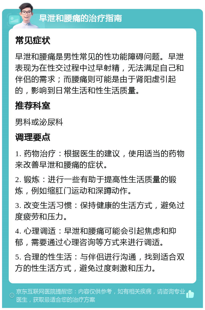 早泄和腰痛的治疗指南 常见症状 早泄和腰痛是男性常见的性功能障碍问题。早泄表现为在性交过程中过早射精，无法满足自己和伴侣的需求；而腰痛则可能是由于肾阳虚引起的，影响到日常生活和性生活质量。 推荐科室 男科或泌尿科 调理要点 1. 药物治疗：根据医生的建议，使用适当的药物来改善早泄和腰痛的症状。 2. 锻炼：进行一些有助于提高性生活质量的锻炼，例如缩肛门运动和深蹲动作。 3. 改变生活习惯：保持健康的生活方式，避免过度疲劳和压力。 4. 心理调适：早泄和腰痛可能会引起焦虑和抑郁，需要通过心理咨询等方式来进行调适。 5. 合理的性生活：与伴侣进行沟通，找到适合双方的性生活方式，避免过度刺激和压力。