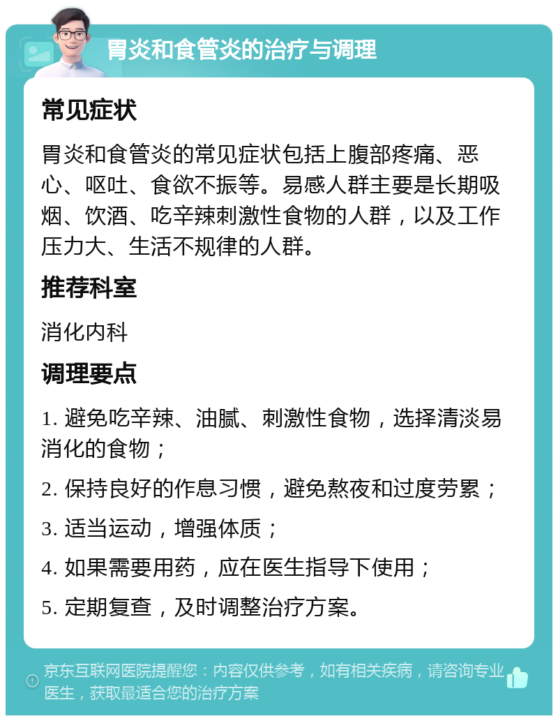 胃炎和食管炎的治疗与调理 常见症状 胃炎和食管炎的常见症状包括上腹部疼痛、恶心、呕吐、食欲不振等。易感人群主要是长期吸烟、饮酒、吃辛辣刺激性食物的人群，以及工作压力大、生活不规律的人群。 推荐科室 消化内科 调理要点 1. 避免吃辛辣、油腻、刺激性食物，选择清淡易消化的食物； 2. 保持良好的作息习惯，避免熬夜和过度劳累； 3. 适当运动，增强体质； 4. 如果需要用药，应在医生指导下使用； 5. 定期复查，及时调整治疗方案。