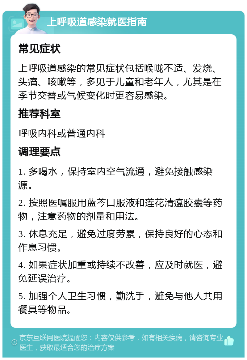 上呼吸道感染就医指南 常见症状 上呼吸道感染的常见症状包括喉咙不适、发烧、头痛、咳嗽等，多见于儿童和老年人，尤其是在季节交替或气候变化时更容易感染。 推荐科室 呼吸内科或普通内科 调理要点 1. 多喝水，保持室内空气流通，避免接触感染源。 2. 按照医嘱服用蓝芩口服液和莲花清瘟胶囊等药物，注意药物的剂量和用法。 3. 休息充足，避免过度劳累，保持良好的心态和作息习惯。 4. 如果症状加重或持续不改善，应及时就医，避免延误治疗。 5. 加强个人卫生习惯，勤洗手，避免与他人共用餐具等物品。