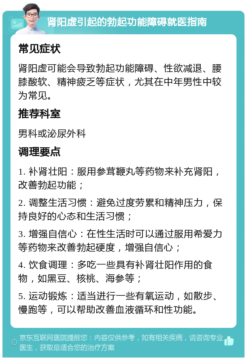 肾阳虚引起的勃起功能障碍就医指南 常见症状 肾阳虚可能会导致勃起功能障碍、性欲减退、腰膝酸软、精神疲乏等症状，尤其在中年男性中较为常见。 推荐科室 男科或泌尿外科 调理要点 1. 补肾壮阳：服用参茸鞭丸等药物来补充肾阳，改善勃起功能； 2. 调整生活习惯：避免过度劳累和精神压力，保持良好的心态和生活习惯； 3. 增强自信心：在性生活时可以通过服用希爱力等药物来改善勃起硬度，增强自信心； 4. 饮食调理：多吃一些具有补肾壮阳作用的食物，如黑豆、核桃、海参等； 5. 运动锻炼：适当进行一些有氧运动，如散步、慢跑等，可以帮助改善血液循环和性功能。