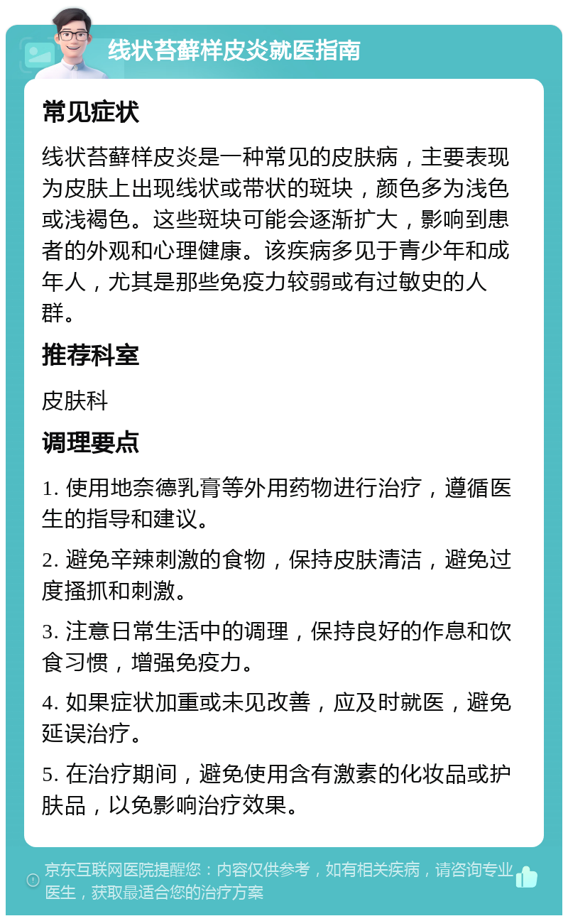 线状苔藓样皮炎就医指南 常见症状 线状苔藓样皮炎是一种常见的皮肤病，主要表现为皮肤上出现线状或带状的斑块，颜色多为浅色或浅褐色。这些斑块可能会逐渐扩大，影响到患者的外观和心理健康。该疾病多见于青少年和成年人，尤其是那些免疫力较弱或有过敏史的人群。 推荐科室 皮肤科 调理要点 1. 使用地奈德乳膏等外用药物进行治疗，遵循医生的指导和建议。 2. 避免辛辣刺激的食物，保持皮肤清洁，避免过度搔抓和刺激。 3. 注意日常生活中的调理，保持良好的作息和饮食习惯，增强免疫力。 4. 如果症状加重或未见改善，应及时就医，避免延误治疗。 5. 在治疗期间，避免使用含有激素的化妆品或护肤品，以免影响治疗效果。