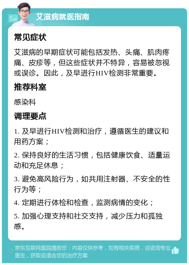 艾滋病就医指南 常见症状 艾滋病的早期症状可能包括发热、头痛、肌肉疼痛、皮疹等，但这些症状并不特异，容易被忽视或误诊。因此，及早进行HIV检测非常重要。 推荐科室 感染科 调理要点 1. 及早进行HIV检测和治疗，遵循医生的建议和用药方案； 2. 保持良好的生活习惯，包括健康饮食、适量运动和充足休息； 3. 避免高风险行为，如共用注射器、不安全的性行为等； 4. 定期进行体检和检查，监测病情的变化； 5. 加强心理支持和社交支持，减少压力和孤独感。