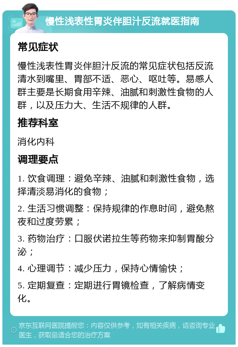 慢性浅表性胃炎伴胆汁反流就医指南 常见症状 慢性浅表性胃炎伴胆汁反流的常见症状包括反流清水到嘴里、胃部不适、恶心、呕吐等。易感人群主要是长期食用辛辣、油腻和刺激性食物的人群，以及压力大、生活不规律的人群。 推荐科室 消化内科 调理要点 1. 饮食调理：避免辛辣、油腻和刺激性食物，选择清淡易消化的食物； 2. 生活习惯调整：保持规律的作息时间，避免熬夜和过度劳累； 3. 药物治疗：口服伏诺拉生等药物来抑制胃酸分泌； 4. 心理调节：减少压力，保持心情愉快； 5. 定期复查：定期进行胃镜检查，了解病情变化。