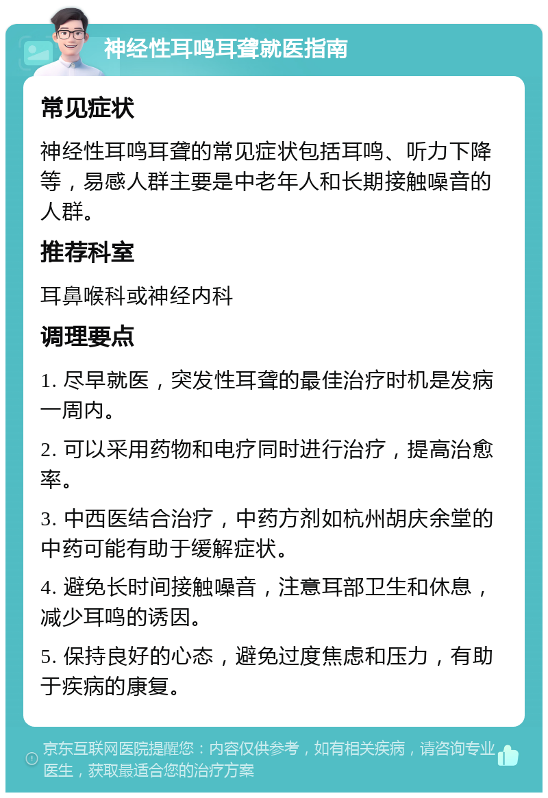 神经性耳鸣耳聋就医指南 常见症状 神经性耳鸣耳聋的常见症状包括耳鸣、听力下降等，易感人群主要是中老年人和长期接触噪音的人群。 推荐科室 耳鼻喉科或神经内科 调理要点 1. 尽早就医，突发性耳聋的最佳治疗时机是发病一周内。 2. 可以采用药物和电疗同时进行治疗，提高治愈率。 3. 中西医结合治疗，中药方剂如杭州胡庆余堂的中药可能有助于缓解症状。 4. 避免长时间接触噪音，注意耳部卫生和休息，减少耳鸣的诱因。 5. 保持良好的心态，避免过度焦虑和压力，有助于疾病的康复。