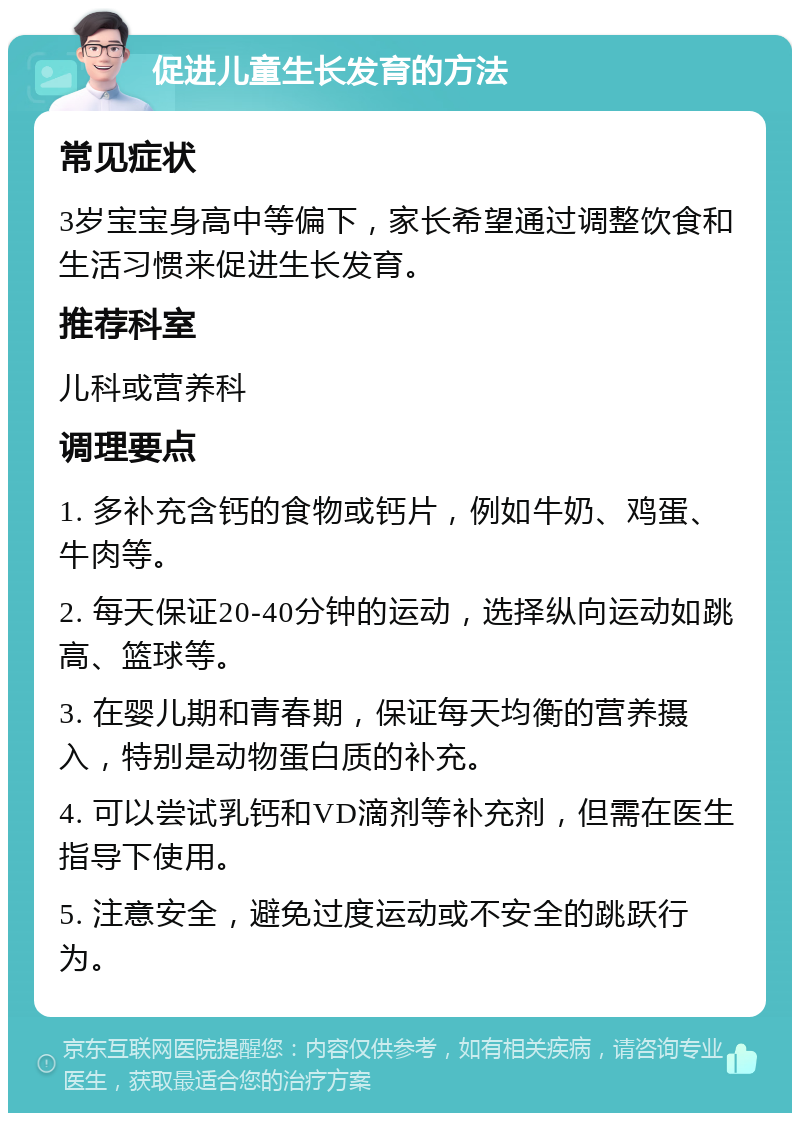 促进儿童生长发育的方法 常见症状 3岁宝宝身高中等偏下，家长希望通过调整饮食和生活习惯来促进生长发育。 推荐科室 儿科或营养科 调理要点 1. 多补充含钙的食物或钙片，例如牛奶、鸡蛋、牛肉等。 2. 每天保证20-40分钟的运动，选择纵向运动如跳高、篮球等。 3. 在婴儿期和青春期，保证每天均衡的营养摄入，特别是动物蛋白质的补充。 4. 可以尝试乳钙和VD滴剂等补充剂，但需在医生指导下使用。 5. 注意安全，避免过度运动或不安全的跳跃行为。