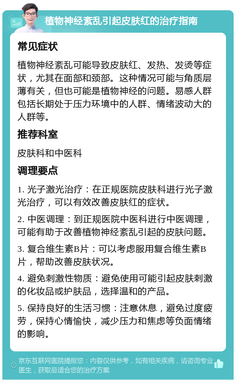 植物神经紊乱引起皮肤红的治疗指南 常见症状 植物神经紊乱可能导致皮肤红、发热、发烫等症状，尤其在面部和颈部。这种情况可能与角质层薄有关，但也可能是植物神经的问题。易感人群包括长期处于压力环境中的人群、情绪波动大的人群等。 推荐科室 皮肤科和中医科 调理要点 1. 光子激光治疗：在正规医院皮肤科进行光子激光治疗，可以有效改善皮肤红的症状。 2. 中医调理：到正规医院中医科进行中医调理，可能有助于改善植物神经紊乱引起的皮肤问题。 3. 复合维生素B片：可以考虑服用复合维生素B片，帮助改善皮肤状况。 4. 避免刺激性物质：避免使用可能引起皮肤刺激的化妆品或护肤品，选择温和的产品。 5. 保持良好的生活习惯：注意休息，避免过度疲劳，保持心情愉快，减少压力和焦虑等负面情绪的影响。