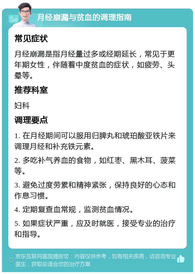 月经崩漏与贫血的调理指南 常见症状 月经崩漏是指月经量过多或经期延长，常见于更年期女性，伴随着中度贫血的症状，如疲劳、头晕等。 推荐科室 妇科 调理要点 1. 在月经期间可以服用归脾丸和琥珀酸亚铁片来调理月经和补充铁元素。 2. 多吃补气养血的食物，如红枣、黑木耳、菠菜等。 3. 避免过度劳累和精神紧张，保持良好的心态和作息习惯。 4. 定期复查血常规，监测贫血情况。 5. 如果症状严重，应及时就医，接受专业的治疗和指导。