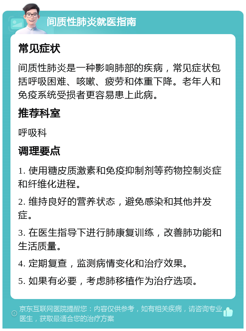 间质性肺炎就医指南 常见症状 间质性肺炎是一种影响肺部的疾病，常见症状包括呼吸困难、咳嗽、疲劳和体重下降。老年人和免疫系统受损者更容易患上此病。 推荐科室 呼吸科 调理要点 1. 使用糖皮质激素和免疫抑制剂等药物控制炎症和纤维化进程。 2. 维持良好的营养状态，避免感染和其他并发症。 3. 在医生指导下进行肺康复训练，改善肺功能和生活质量。 4. 定期复查，监测病情变化和治疗效果。 5. 如果有必要，考虑肺移植作为治疗选项。