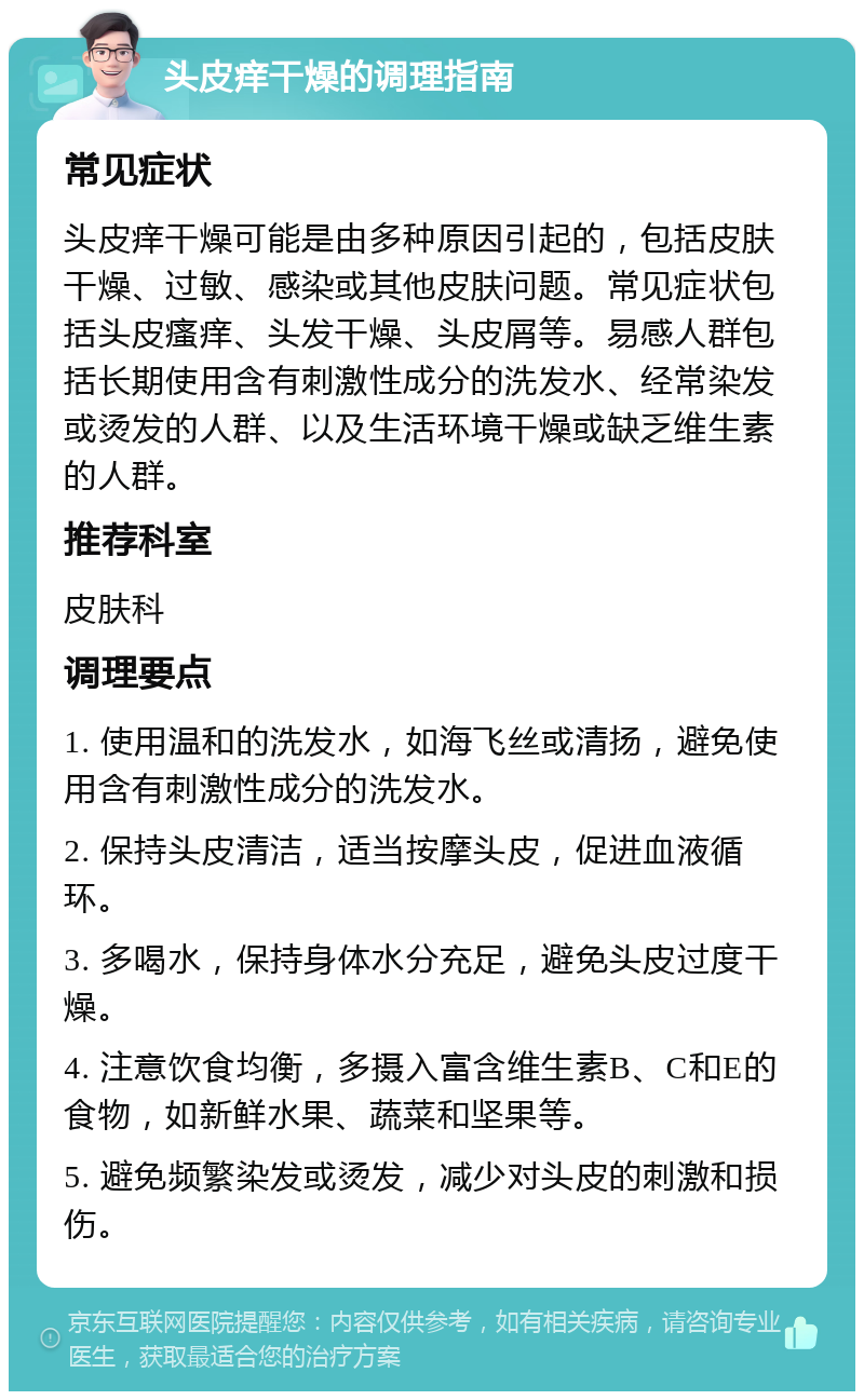 头皮痒干燥的调理指南 常见症状 头皮痒干燥可能是由多种原因引起的，包括皮肤干燥、过敏、感染或其他皮肤问题。常见症状包括头皮瘙痒、头发干燥、头皮屑等。易感人群包括长期使用含有刺激性成分的洗发水、经常染发或烫发的人群、以及生活环境干燥或缺乏维生素的人群。 推荐科室 皮肤科 调理要点 1. 使用温和的洗发水，如海飞丝或清扬，避免使用含有刺激性成分的洗发水。 2. 保持头皮清洁，适当按摩头皮，促进血液循环。 3. 多喝水，保持身体水分充足，避免头皮过度干燥。 4. 注意饮食均衡，多摄入富含维生素B、C和E的食物，如新鲜水果、蔬菜和坚果等。 5. 避免频繁染发或烫发，减少对头皮的刺激和损伤。