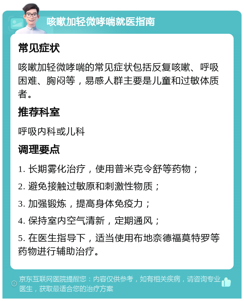 咳嗽加轻微哮喘就医指南 常见症状 咳嗽加轻微哮喘的常见症状包括反复咳嗽、呼吸困难、胸闷等，易感人群主要是儿童和过敏体质者。 推荐科室 呼吸内科或儿科 调理要点 1. 长期雾化治疗，使用普米克令舒等药物； 2. 避免接触过敏原和刺激性物质； 3. 加强锻炼，提高身体免疫力； 4. 保持室内空气清新，定期通风； 5. 在医生指导下，适当使用布地奈德福莫特罗等药物进行辅助治疗。