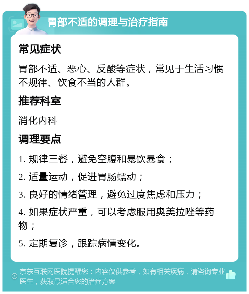 胃部不适的调理与治疗指南 常见症状 胃部不适、恶心、反酸等症状，常见于生活习惯不规律、饮食不当的人群。 推荐科室 消化内科 调理要点 1. 规律三餐，避免空腹和暴饮暴食； 2. 适量运动，促进胃肠蠕动； 3. 良好的情绪管理，避免过度焦虑和压力； 4. 如果症状严重，可以考虑服用奥美拉唑等药物； 5. 定期复诊，跟踪病情变化。